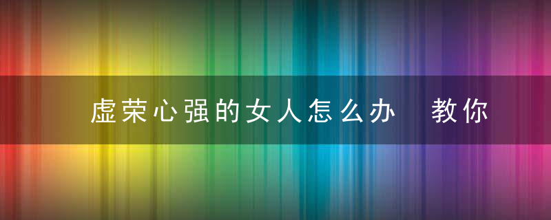 虚荣心强的女人怎么办 教你14招搞定女人虚荣心